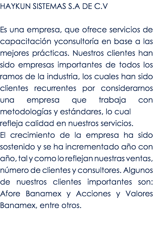 HAYKUN SISTEMAS S.A DE C.V Es una empresa, que ofrece servicios de capacitación yconsultoría en base a las mejores prácticas. Nuestros clientes han sido empresas importantes de todos los ramos de la industria, los cuales han sido clientes recurrentes por considerarnos una empresa que trabaja con metodologías y estándares, lo cual refleja calidad en nuestros servicios. El crecimiento de la empresa ha sido sostenido y se ha incrementado año con año, tal y como lo reflejan nuestras ventas, número de clientes y consultores. Algunos de nuestros clientes importantes son: Afore Banamex y Acciones y Valores Banamex, entre otros.