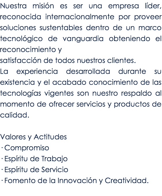Nuestra misión es ser una empresa líder, reconocida internacionalmente por proveer soluciones sustentables dentro de un marco tecnológico de vanguardia obteniendo el reconocimiento y satisfacción de todos nuestros clientes.
La experiencia desarrollada durante su existencia y el acabado conocimiento de las tecnologías vigentes son nuestro respaldo al momento de ofrecer servicios y productos de calidad. Valores y Actitudes
· Compromiso
· Espíritu de Trabajo · Espíritu de Servicio · Fomento de la Innovación y Creatividad.